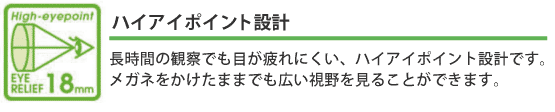 ハイアイポイント設計 :長時間の観察でも目が疲れにくい、ハイアイポイント設計です。メガネをかけたままでも広い視野を見ることができます。