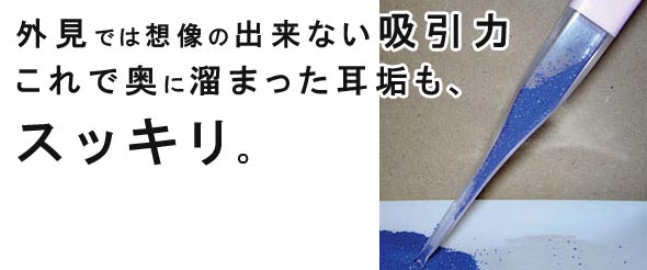 外見では想像の出来ない吸引力これで奥に溜まった耳垢も、スッキリ。